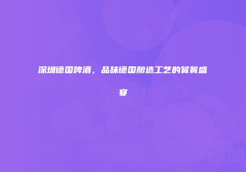 深圳德国啤酒，品味德国酿造工艺的饕餮盛宴