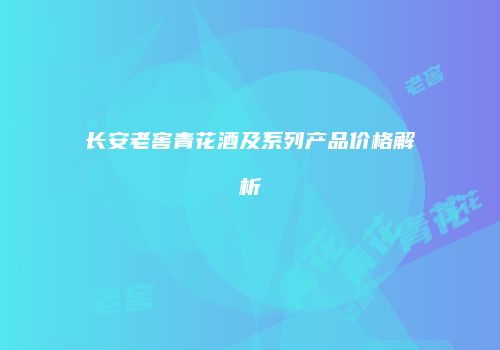 长安老窖青花酒及系列产品价格解析