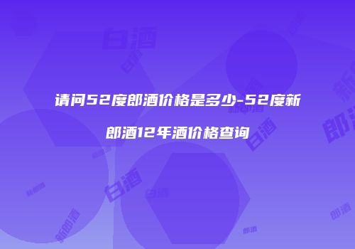 请问52度郎酒价格是多少-52度新郎酒12年酒价格查询