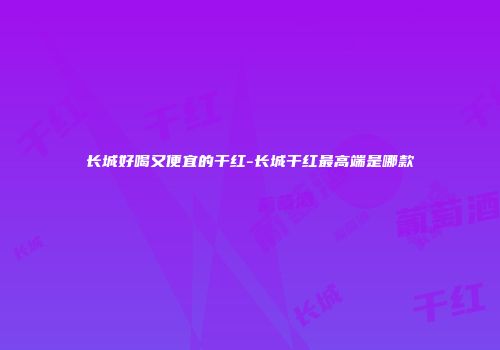 长城好喝又便宜的干红-长城干红最高端是哪款