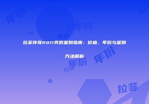 拉菲传奇2011真假鉴别指南：价格、年份与鉴别方法解析