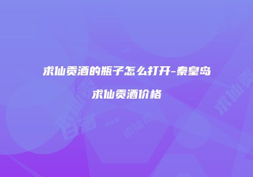 求仙贡酒的瓶子怎么打开-秦皇岛求仙贡酒价格