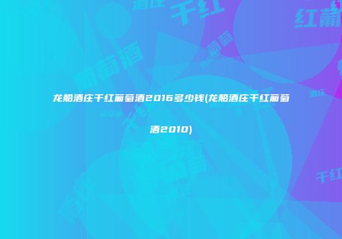龙船酒庄干红葡萄酒2016多少钱(龙船酒庄干红葡萄酒2010)