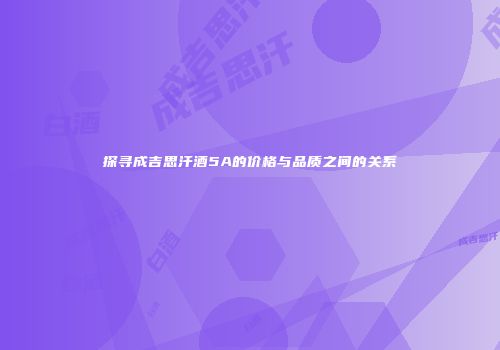 探寻成吉思汗酒5A的价格与品质之间的关系