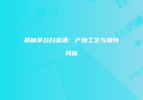 揭秘茅台白金酒：产地工艺与独特风味