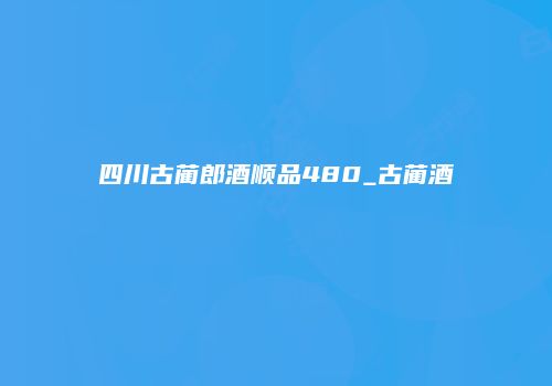 四川古蔺郎酒顺品480_古蔺酒