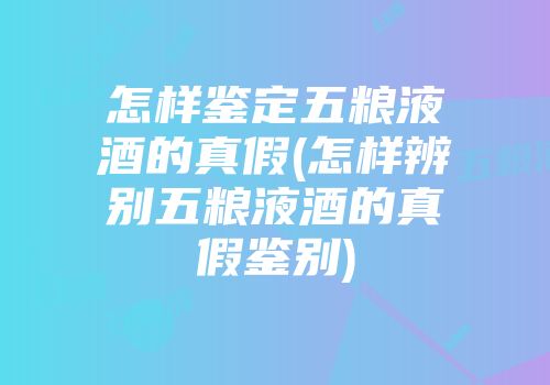 怎样鉴定五粮液酒的真假(怎样辨别五粮液酒的真假鉴别)
