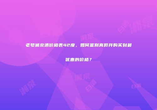 老号湘泉酒价格表42度，如何鉴别真假并购买到最优惠的价格？