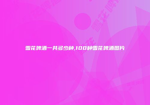 雪花啤酒一共多少种,100种雪花啤酒图片