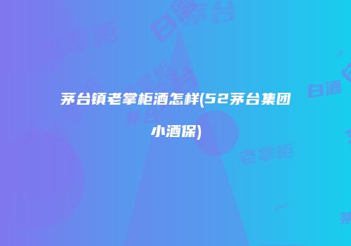 茅台镇老掌柜酒怎样(52茅台集团小酒保)