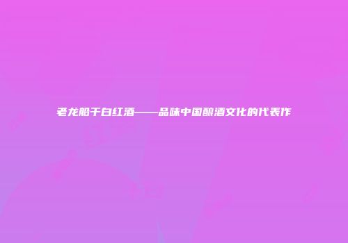 老龙船干白红酒——品味中国酿酒文化的代表作