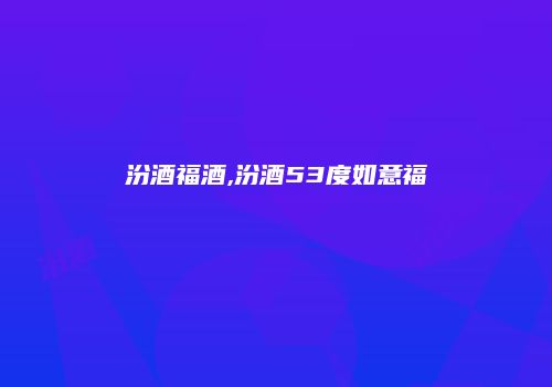 汾酒福酒,汾酒53度如意福
