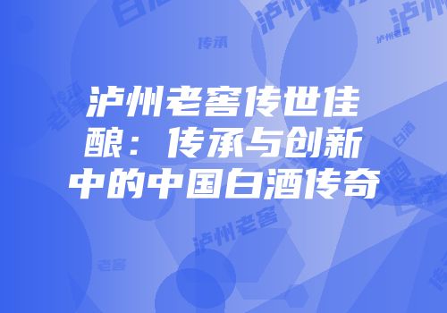 泸州老窖传世佳酿：传承与创新中的中国白酒传奇