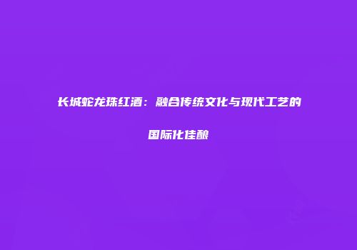 长城蛇龙珠红酒：融合传统文化与现代工艺的国际化佳酿