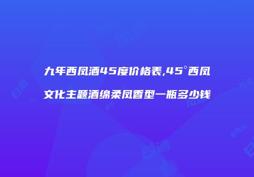 九年西凤酒45度价格表,45°西凤文化主题酒绵柔凤香型一瓶多少钱