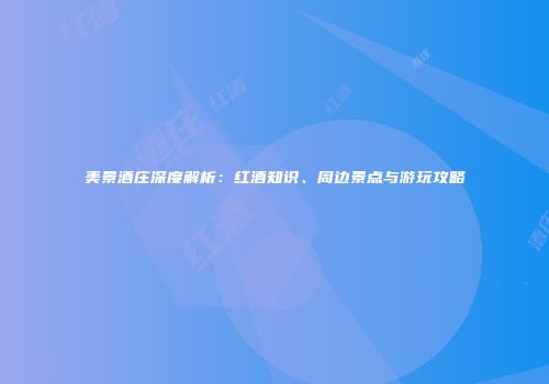 美景酒庄深度解析：红酒知识、周边景点与游玩攻略