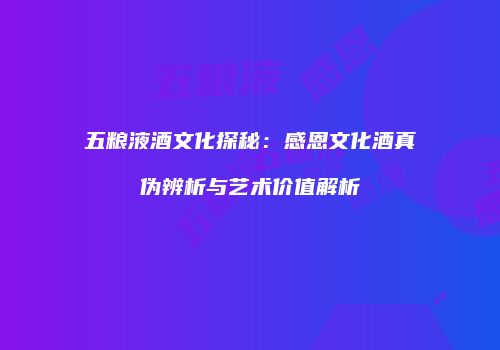五粮液酒文化探秘：感恩文化酒真伪辨析与艺术价值解析