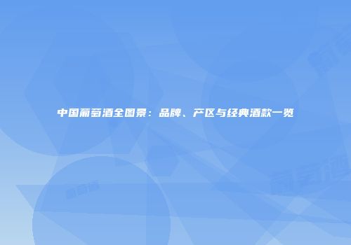 中国葡萄酒全图景：品牌、产区与经典酒款一览