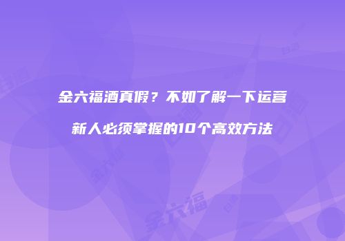 金六福酒真假？不如了解一下运营新人必须掌握的10个高效方法