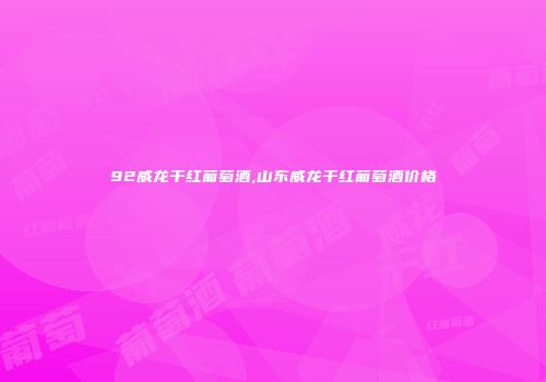 92威龙干红葡萄酒,山东威龙干红葡萄酒价格