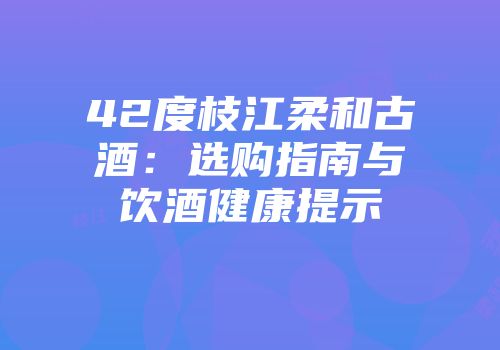42度枝江柔和古酒：选购指南与饮酒健康提示