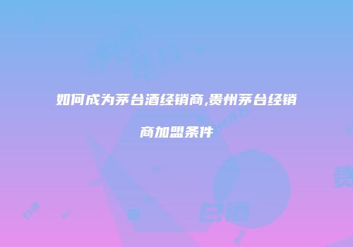 如何成为茅台酒经销商,贵州茅台经销商加盟条件