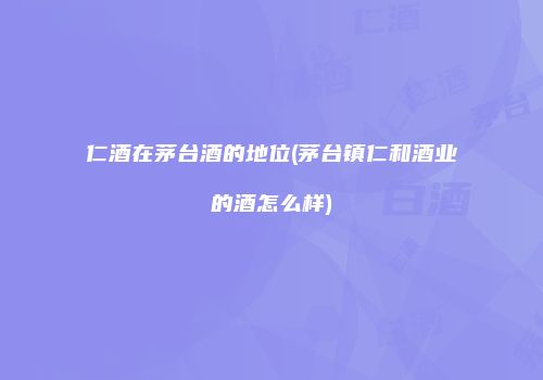 仁酒在茅台酒的地位(茅台镇仁和酒业的酒怎么样)