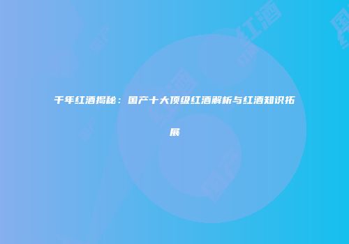 千年红酒揭秘：国产十大顶级红酒解析与红酒知识拓展