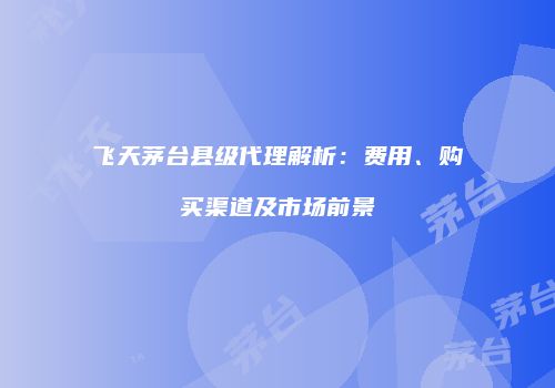 飞天茅台县级代理解析：费用、购买渠道及市场前景