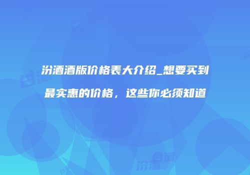 汾酒酒版价格表大介绍_想要买到最实惠的价格，这些你必须知道