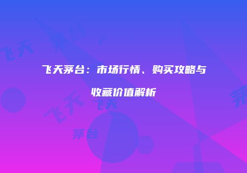 飞天茅台：市场行情、购买攻略与收藏价值解析