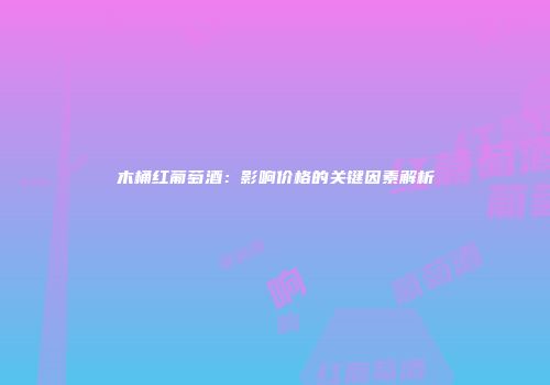 木桶红葡萄酒：影响价格的关键因素解析
