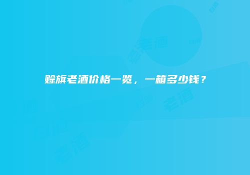 赊旗老酒价格一览，一箱多少钱？