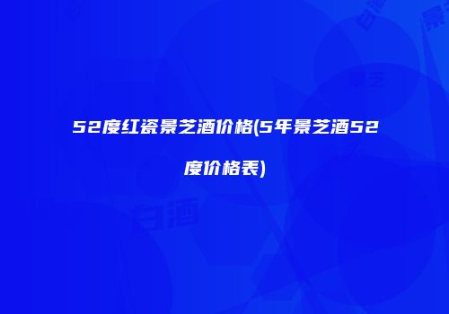 52度红瓷景芝酒价格(5年景芝酒52度价格表)