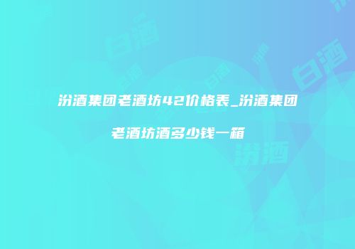 汾酒集团老酒坊42价格表_汾酒集团老酒坊酒多少钱一箱