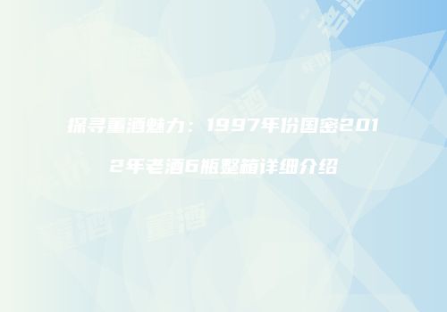 探寻董酒魅力：1997年份国密2012年老酒6瓶整箱详细介绍