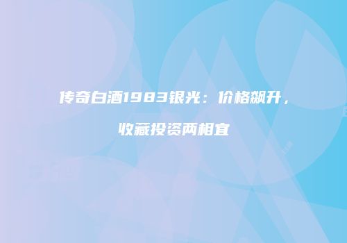传奇白酒1983银光：价格飙升，收藏投资两相宜