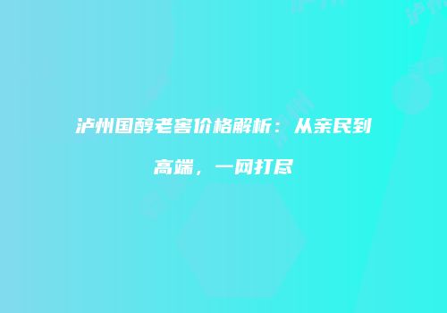 泸州国醇老窖价格解析：从亲民到高端，一网打尽