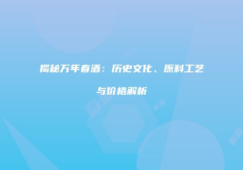揭秘万年春酒：历史文化、原料工艺与价格解析