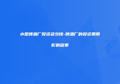 小型啤酒厂投资多少钱-啤酒厂的投资费用影响因素