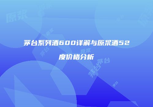 茅台系列酒600详解与原浆酒52度价格分析