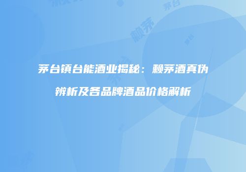 茅台镇台能酒业揭秘：赖茅酒真伪辨析及各品牌酒品价格解析