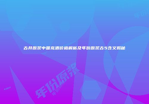 古井原浆中国龙酒价格解析及年份原浆古5含义揭秘