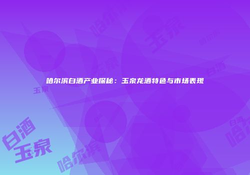 哈尔滨白酒产业探秘：玉泉龙酒特色与市场表现