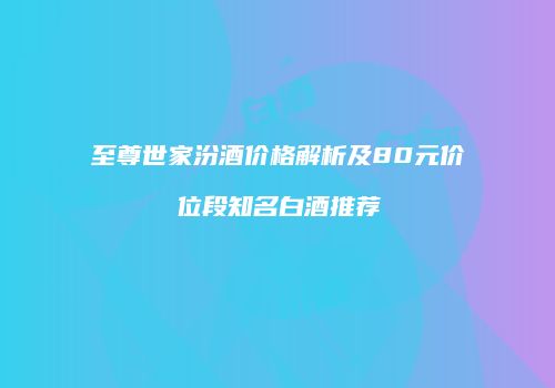 至尊世家汾酒价格解析及80元价位段知名白酒推荐