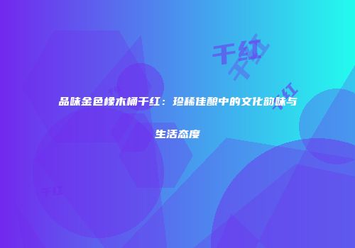 品味金色橡木桶干红：珍稀佳酿中的文化韵味与生活态度