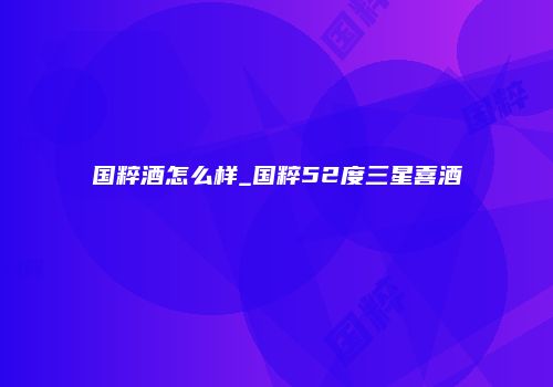 国粹酒怎么样_国粹52度三星喜酒