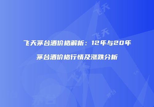 飞天茅台酒价格解析：12年与20年茅台酒价格行情及涨跌分析