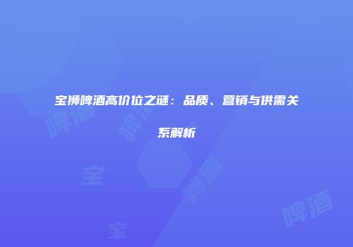 宝狮啤酒高价位之谜：品质、营销与供需关系解析