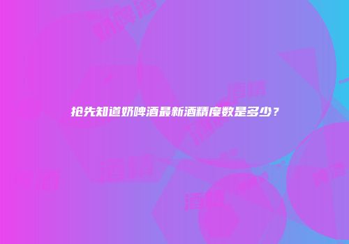抢先知道奶啤酒最新酒精度数是多少？